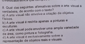 Qual das seguintes afirmativas sobre a arte visual é
verdadeira, de acordo com o texto?
a) A arte visual não envolve a criação de objetos
f ísicos.
b) A arte visual é restrita apenas a pinturas e
es culturas .
c) A arte visual pode envolver uma ampla variedade
de área, como pintura e fotografia.
d) A arte visual é exclusivamente sobre a
representação de objetos reais e visuais.