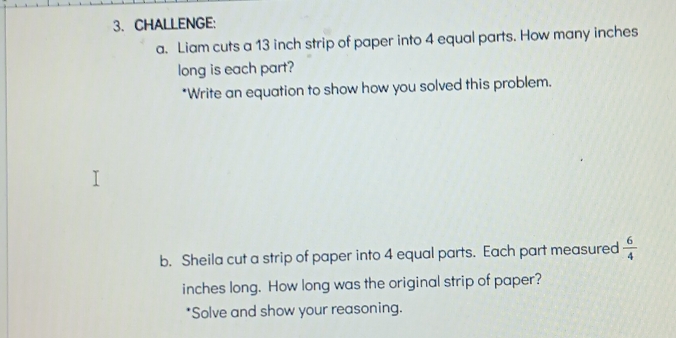 CHALLENGE: 
a. Liam cuts a 13 inch strip of paper into 4 equal parts. How many inches
long is each part? 
*Write an equation to show how you solved this problem. 
b. Sheila cut a strip of paper into 4 equal parts. Each part measured  6/4 
inches long. How long was the original strip of paper? 
*Solve and show your reasoning.