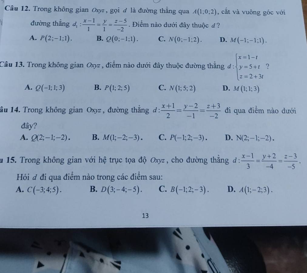 Trong không gian Oxyz , gọi đ là đường thẳng qua A(1;0;2) , cắt và vuông góc với
đường thắng d_1: (x-1)/1 = y/1 = (z-5)/-2 . Điểm nào dưới đây thuộc đ ?
A. P(2;-1;1). B. Q(0;-1;1). C. N(0;-1;2). D. M(-1;-1;1).
Câu 13. Trong không gian Oxyz , điểm nào dưới đây thuộc đường thắng d :beginarrayl x=1-t y=5+t z=2+3tendarray. ?
A. Q(-1;1;3) B. P(1;2;5) C. N(1;5;2) D. M(1;1;3)
ầu 14. Trong không gian Oxyz , đường thắng ở 1  (x+1)/2 = (y-2)/-1 = (z+3)/-2  ' đi qua điểm nào dưới
đây?
A. Q(2;-1;-2). B. M(1;-2;-3). C. P(-1;2;-3). D. N(2;-1;-2).
* 15. Trong không gian với hệ trục tọa độ Oxyz , cho đường thắng đ :  (x-1)/3 = (y+2)/-4 = (z-3)/-5 .
Hỏi đ đi qua điểm nào trong các điểm sau:
A. C(-3;4;5). B. D(3;-4;-5). C. B(-1;2;-3). D. A(1;-2;3).
13