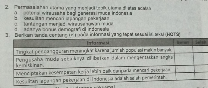 Permasalahan utama yang menjadi topik utama di atas adalah ....
a. potensi wirausaha bagi generasi muda Indonesia
b. kesulitan mencari lapangan pekerjaan
c. tantangan menjadi wirausahawan muda
d. adanya bonus demografi di Indonesia
3. Berikan tanda centang (√) pađa informasi yang tepat sesuai isi teks! (HOTS)
h
reamal