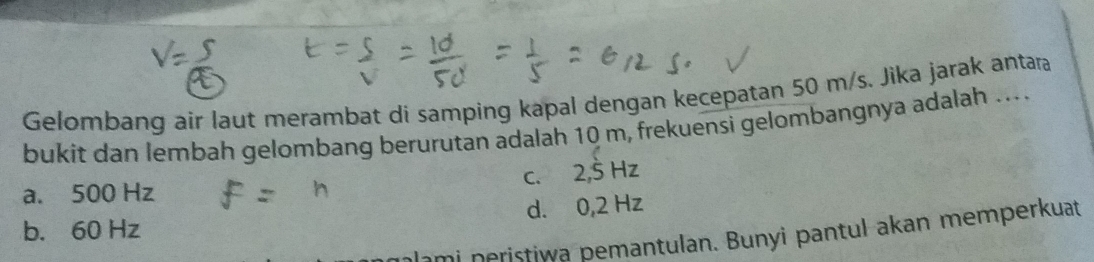 Gelombang air laut merambat di samping kapal dengan kecepatan 50 m/s. Jika jarak antara
bukit dan lembah gelombang berurutan adalah 10 m, frekuensi gelombangnya adalah ....
a. 500 Hz c. 2,5 Hz
b. 60 Hz d. 0,2 Hz
ami neristiwa pemantulan. Bunyi pantul akan memperkuat