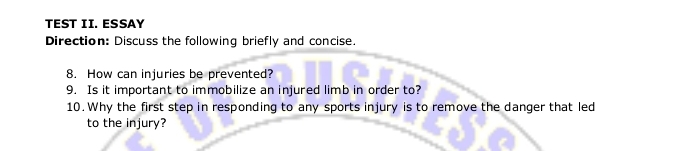 TEST II. ESSAY 
Direction: Discuss the following briefly and concise. 
8. How can injuries be prevented? 
9. Is it important to immobilize an injured limb in order to? 
10. Why the first step in responding to any sports injury is to remove the danger that led 
to the injury?