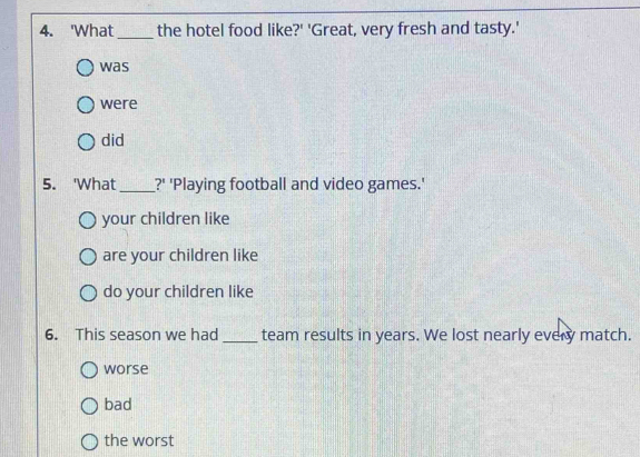 'What_ the hotel food like?' 'Great, very fresh and tasty.'
was
were
did
5. 'What _?' 'Playing football and video games.'
your children like
are your children like
do your children like
6. This season we had _team results in years. We lost nearly every match.
worse
bad
the worst