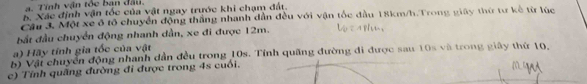 Tính vận tóc ban d a u 
B Xác định vận tốc của vật ngay trước khi chạm đất. 
Ch 3. Một xe ô tổ chuyển động thắng nhanh dẫn đều với vận tốc đầu 18km/h.Trong giây thứ tư kế từ lúc 
đất đầu chuyển động nhanh dần, xe đi được 12m. 
a) Hãy tĩnh gia tốc của vật 
b ) Vật chuyển động nhanh dần đều trong 10s. Tính quãng đường đi được sau 10s và trong giây thứ 10. 
c) Tính quãng đường đi được trong 4s cuối.