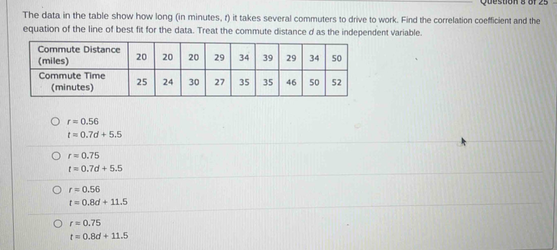 The data in the table show how long (in minutes, t) it takes several commuters to drive to work. Find the correlation coefficient and the
equation of the line of best fit for the data. Treat the commute distance d as the independent variable.
rapprox 0.56
tapprox 0.7d+5.5
rapprox 0.75
t=0.7d+5.5
rapprox 0.56
t=0.8d+11.5
rapprox 0.75
t=0.8d+11.5