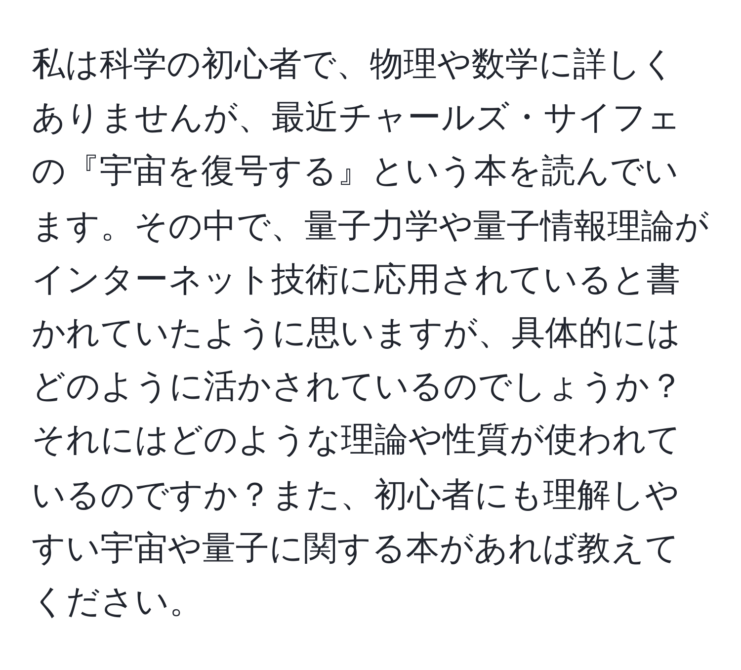 私は科学の初心者で、物理や数学に詳しくありませんが、最近チャールズ・サイフェの『宇宙を復号する』という本を読んでいます。その中で、量子力学や量子情報理論がインターネット技術に応用されていると書かれていたように思いますが、具体的にはどのように活かされているのでしょうか？それにはどのような理論や性質が使われているのですか？また、初心者にも理解しやすい宇宙や量子に関する本があれば教えてください。