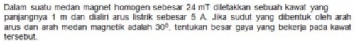 Dalam suatu medan magnet homogen sebesar 24 mT diletakkan sebuah kawat yang 
panjangnya 1 m dan dialiri arus listrik sebesar 5 A. Jika sudut yang dibentuk oleh arah 
arus dan arah medan magnetik adalah , tentukan besar gaya yang bekerja pada kawat 30°
tersebut.