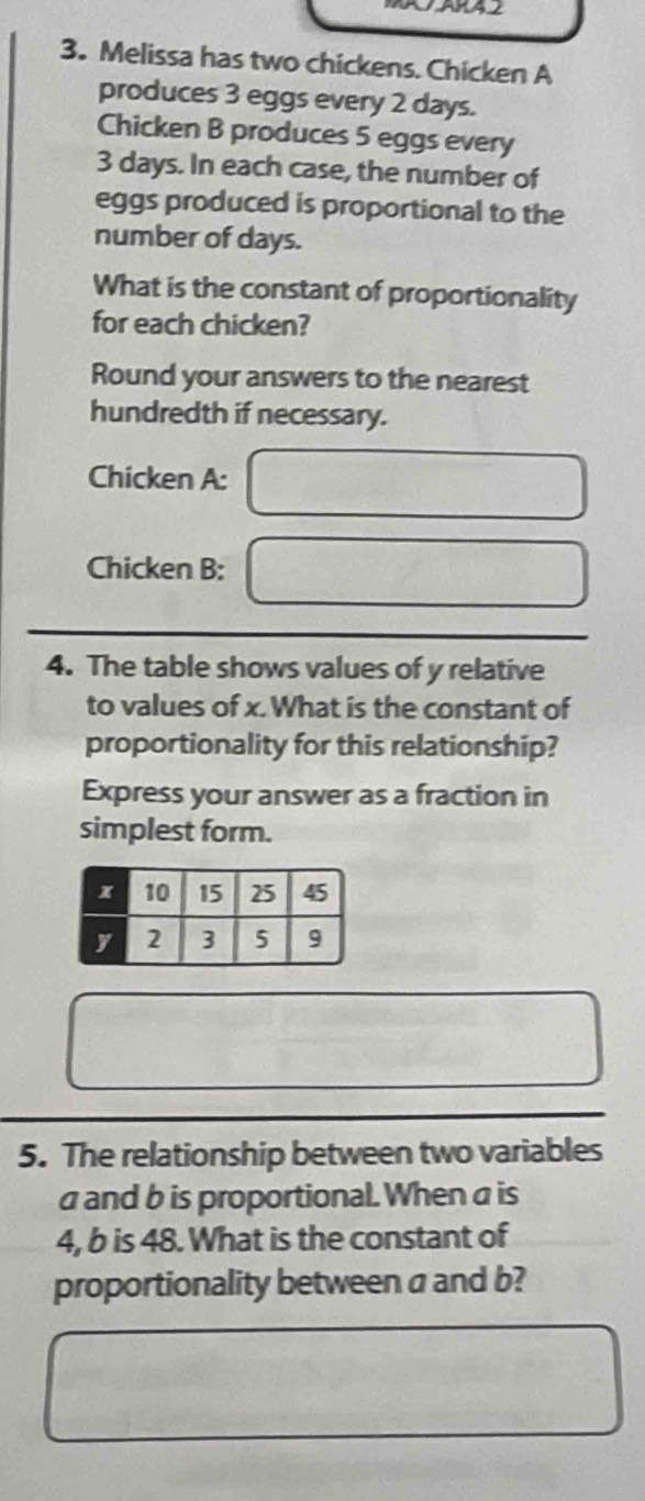 Melissa has two chickens. Chicken A 
produces 3 eggs every 2 days. 
Chicken B produces 5 eggs every
3 days. In each case, the number of 
eggs produced is proportional to the 
number of days. 
What is the constant of proportionality 
for each chicken? 
Round your answers to the nearest 
hundredth if necessary. 
Chicken A: 
Chicken B: 
4. The table shows values of y relative 
to values of x. What is the constant of 
proportionality for this relationship? 
Express your answer as a fraction in 
simplest form. 
5. The relationship between two variables
a and b is proportional. When a is
4, b is 48. What is the constant of 
proportionality between a and b?