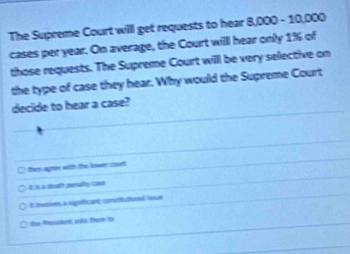 The Supreme Court willl get requests to hear 8,000 - 10,000
cases per year. On average, the Court willl hear only 1% of 
those requests. The Supreme Court will be very selective on 
the type of case they hear. Why would the Supreme Court 
decide to hear a case? 
thes agre with the lowen coull 
A ii a sgan comutional e 
he Pasilent ois from t