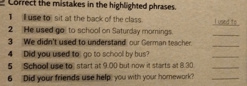 Correct the mistakes in the highlighted phrases. 
_ 
1 I use to sit at the back of the class. I used to 
2 He used go to school on Saturday mornings. 
_ 
3 We didn't used to understand our German teacher._ 
4 Did you used to go to school by bus? 
_ 
5 School use to start at 9.00 but now it starts at 8.30._ 
6 Did your friends use help you with your homework?_