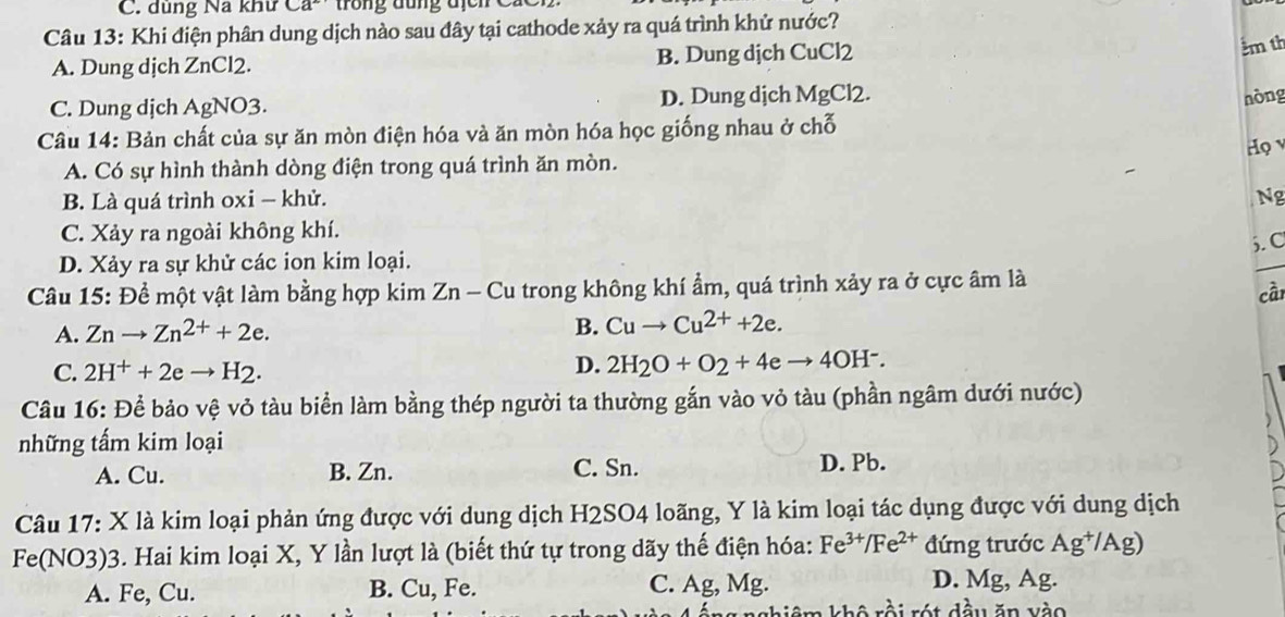 dùng Na khư Ca^2
Câu 13: Khi điện phân dung dịch nào sau đây tại cathode xảy ra quá trình khử nước?
A. Dung dịch ZnCl2. B. Dung dịch CuCl2
km th
C. Dung dịch AgNO3. D. Dung dịch MgCl2. nòng
Câu 14: Bản chất của sự ăn mòn điện hóa và ăn mòn hóa học giống nhau ở chỗ
Họ
A. Có sự hình thành dòng điện trong quá trình ăn mòn.
B. Là quá trình oxi - khử. Ng
C. Xảy ra ngoài không khí.
5. C
D. Xảy ra sự khử các ion kim loại.
Câu 15: Để một vật làm bằng hợp kim Zn - Cu trong không khí ẩm, quá trình xảy ra ở cực âm là
cầi
A. Znto Zn^(2+)+2e. B. Cuto Cu^(2+)+2e.
C. 2H^++2eto H_2.
D. 2H_2O+O_2+4eto 4OH^-.
Câu 16: Để bảo vệ vỏ tàu biển làm bằng thép người ta thường gắn vào vỏ tàu (phần ngâm dưới nước)
những tấm kim loại
A. Cu. B. Zn. C. Sn. D. Pb.
Câu 17: X là kim loại phản ứng được với dung dịch H2SO4 loãng, Y là kim loại tác dụng được với dung dịch
Fe(NO3)3. Hai kim loại X, Y lần lượt là (biết thứ tự trong dãy thế điện hóa: Fe^(3+)/Fe^(2+) đứng trước P°
g*/Ag)
A. Fe, Cu. B. Cu, Fe. C. Ag, Mg.
D. Mg, Ag.
rồi rót đầu ăn vào