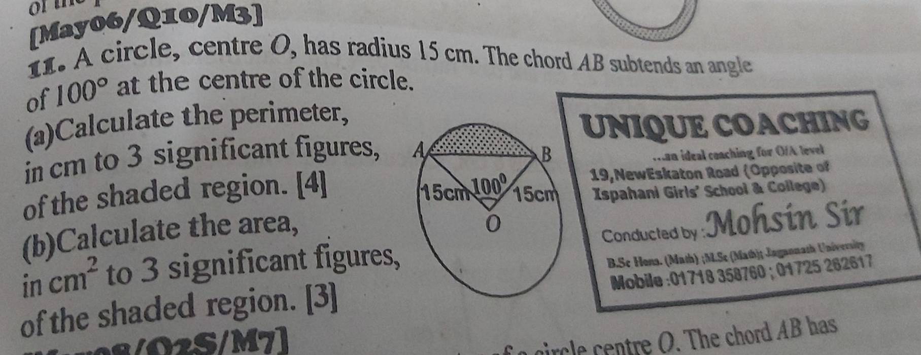 of the
[May06/Q10/M3]
11. A circle, centre O, has radius 15 cm. The chord AB subtends an angle
of 100° at the centre of the circle.
(a)Calculate the perimeter,
UNIQUE COACHING
in cm to 3 significant figures,   M an ideal coaching for O/A levell
of the shaded region. [4] 19,NewEskaton Road (Opposite of
Ispahani Girls' School & College)
(b)Calculate the area,
Conducted by Mohsín Sir
incm^2 to 3 significant figures,
B.Sc Hens. (Math) ;M.Sc (Math); Jagannath University
Mobile :01718 358760 ; 01725 262617
of the shaded region. [3]
pircle centre O. The chord AB has
1