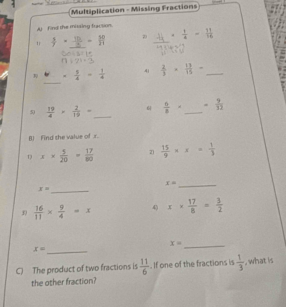 Name 
_ 

Multiplication - Missing Fractions 
A) Find the missing fraction. 
1)  5/7 * _  10/3 = 50/21 
2) ∴ x

3) *  5/4 = 1/4 
4)  2/3 *  13/15 = _ 
_ 
5)  19/4 *  2/19 = _ 
6  6/8 * _  = 9/32 
B) Find the value of x. 
1) x*  5/20 = 17/80 
2)  15/9 * x= 1/3 
x= _
x= _ 
3)  16/11 *  9/4 =x
4) x*  17/8 = 3/2 
x= _
x= _ 
C) The product of two fractions is  11/6 . If one of the fractions is  1/3  , what is 
the other fraction?