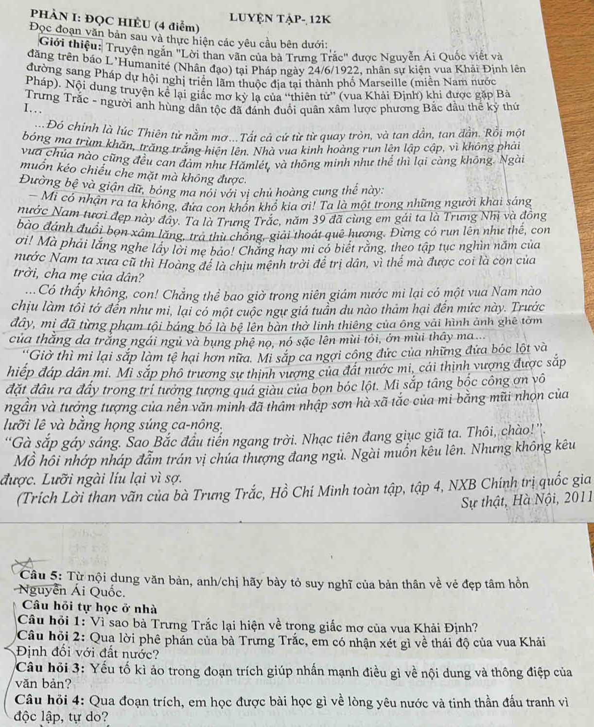 Luyện tập- 12K
PHÀN I: ĐQC HIÈU (4 điểm)
Đọc đoạn văn bản sau và thực hiện các yêu cầu bên dưới:
Giới thiệu: Truyện ngắn "Lời than vãn của bà Trưng Trắc" được Nguyễn Ái Quốc viết và
đăng trên báo L’Humanité (Nhân đạo) tại Pháp ngày 24/6/1922, nhân sự kiện vua Khải Định lên
đường sang Pháp dự hội nghị triển lãm thuộc địa tại thành phố Marseille (miền Nam nước
Pháp). Nội dung truyện kể lại giấc mơ kỳ lạ của “thiên tử” (vua Khải Định) khi được gặp Bà
Trưng Trắc - người anh hùng dân tộc đã đánh đuổi quân xâm lược phương Bắc đầu thể kỹ thứ
I…
Đó chinh là lúc Thiên tử nằm mơ...Tất cả cứ từ từ quay tròn, và tan dần, tan đần. Rồi một
bóng ma trùm khăn, trăng trắng hiện lên. Nhà vua kinh hoàng run lên lập cập, vì không phải
vưa chúa nào cũng đều can đảm như Hămlét, và thông minh như thể thì lại càng không. Ngài
muốn kéo chiếu che mặt mà không được.
Đường bệ và giận dữ, bóng ma nói với vị chủ hoàng cung thế này:
- Mi có nhận ra ta không, đứa con khốn khổ kia ơi! Ta là một trong những người khai sáng
Nước Nam tươi đẹp này đây. Ta là Trưng Trắc, năm 39 đã cùng em gái ta là Trưng Nhị và đồng
bào đánh đuổi bọn xâm lăng, trả thù chồng, giải thoát quê hương. Đừng có run lên như thế, con
ơi! Mà phái lắng nghe lấy lời mẹ bảo! Chắng hay mi có biết rằng, theo tập tục nghìn năm của
nước Nam ta xưa cũ thì Hoàng đế là chịu mệnh trời để trị dân, vì thế mà được coi là con của
trời, cha mẹ của dân?
...  Có thấy không, con! Chắng thể bao giờ trong niên giám nước mì lại có một vua Nam nào
chịu làm tôi tớ đến như mi, lại có một cuộc ngự giả tuần du nào thảm hại đến mức này. Trước
đây, mị đã từng phạm tội báng bổ là bệ lên bàn thờ linh thiêng của ông vải hình ảnh ghê tờm
của thắng da trắng ngái ngủ và bụng phệ nọ, nó sặc lên mùi tỏi, ớn mùi thây ma...
'Giờ thì mi lại sắp làm tệ hại hơn nữa. Mi sắp ca ngợi công đức của những đứa bóc lột và
hiếp đáp dân mi. Mi sắp phô trương sự thịnh vượng của đất nước mi, cái thịnh vượng được sắp
đặt đầu ra đấy trong trí tưởng tượng quá giàu của bọn bóc lột. Mi sắp tâng bốc công ơn vô
ngần và tưởng tượng của nền văn minh đã thâm nhập sơn hà xã tắc của mi bằng mũi nhọn của
lưỡi lê và bằng họng súng ca-nông.
*Gà sắp gáy sáng. Sao Bắc đầu tiến ngang trời. Nhạc tiên đang giục giã ta. Thôi, chào!''.
Mồ hôi nhớp nháp đẫm trán vị chúa thượng đang ngủ. Ngài muồn kêu lên. Nhưng không kêu
được. Lưỡi ngài líu lại vì sợ.
(Trích Lời than vãn của bà Trưng Trắc, Hồ Chí Minh toàn tập, tập 4, NXB Chính trị quốc gia
Sự thật, Hà Nội, 2011
Câu 5: Từ nội dung văn bản, anh/chị hãy bày tỏ suy nghĩ của bản thân về vẻ đẹp tâm hồn
Nguyễn Ái Quốc.
Câu hỏi tự học ở nhà
Câu hỏi 1: Vì sao bà Trưng Trắc lại hiện về trong giắc mơ của vua Khải Định?
Câu hỏi 2: Qua lời phê phản của bà Trưng Trắc, em có nhận xét gì về thái độ của vua Khải
Định đối với đất nước?
Câu hỏi 3: Yếu tố kì ảo trong đoạn trích giúp nhấn mạnh điều gì về nội dung và thông điệp của
văn bản?
Câu hỏi 4: Qua đoạn trích, em học được bài học gì về lòng yêu nước và tinh thần đấu tranh vì
độc lập, tự do?