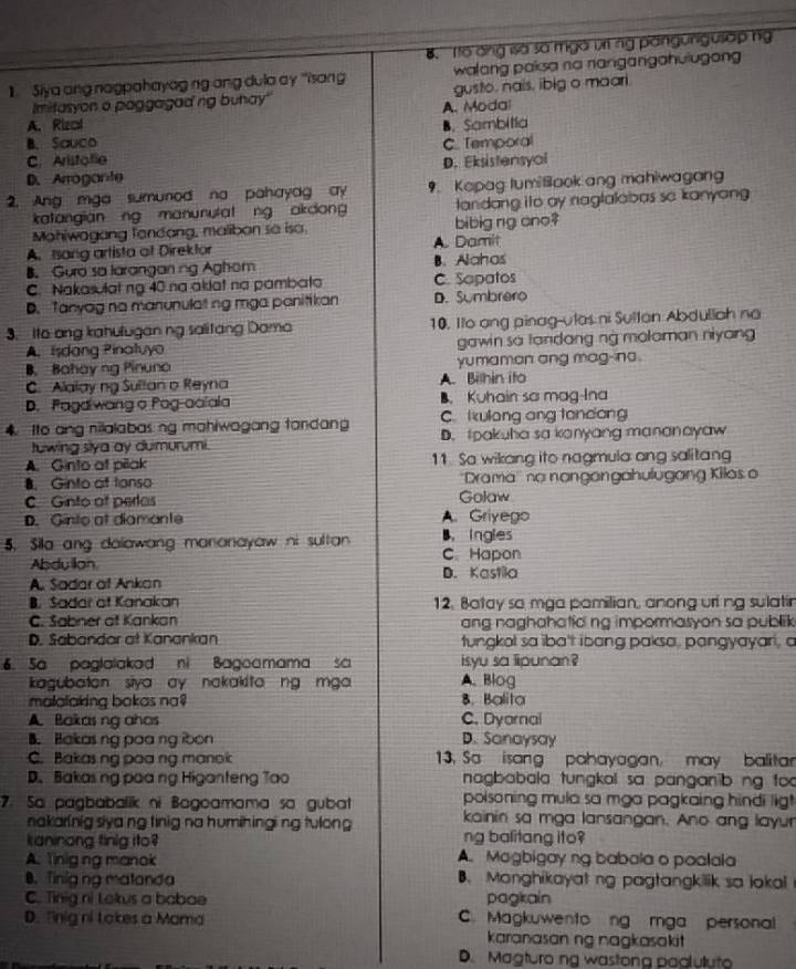B. To ang sà sà mgà v ng pangungusap ng
1. Siya ang nagpahayag ng ang dula ay 'isang walang paisa na nangangahulugon 
Imitasyon a paggagad ng buhay' gusto, nais, ibig o maari.
A. Rizal A. Modal
B. Sauco B. Sambitia
C. Aristole C. Temporal
D. Arrogante D. Eksistensyol
2. Ang mga sumunod na pahayag ay 9. Kapag tumitiaok ang mahiwagan
katangian ng manunutat ng akdong landang ito ay naglalabas so kanyang 
Mohiwagang fandang, malibon se iso, bibig ng ano?
A. Isang artista of Direktor A. Damit
B. Guro sa laranganing Aghom B.Alahas
C. Nakasulat ng 40 na akdat na pambato C. Sopatos
D. Tanyag na manunulat ng mga panitikan D. Sumbrero
3. Ito ang kahulugan ng salitang Dama 10. Ito ang pinag-ulas ni Sultan Abduliah na
A. Isdang Pinatuyo gawin sa tandang ng moloman niyang 
B. Bahay ng Pinuno yumaman ang mag-no.
C. Alalay ng Sultan o Reyna A. Bilhin ito
D. Pagalwang o Pog-aaïala B. Kuhain sa mag-Ina
C. Ikulang ang tandong
4. Ito ang nilalabas ng mahiwagang tandang D. tpakuha sa kanyang mananayaw
tuwing slya ay dumurumi.
A. Ginto at pilak 11. Sa wikang ito nagmula ang salitang
8. Ginto of tanso ''Drama'' no nangangahulugang Kilas o
C. Ginto of perlas Golaw
D. Ginto at diamante A. Griyego
5, Sila ang dalawang mananayaw ni sultan B. Ingles C Hapon
Abdu llan.
A. Sadar ot Ankan D. Kastila
B. Sadar of Kanakan 12. Batay so mga pamilian, anong uri ng sulatir
C. Sabner ot Kankan ang naghahatic ng impormasyon sa publik
D. Sabandor at Kanankan tungkol sa iba't ibang paksa, pangyayari, a
. Sa paglalakad ni Bagoamama s isyu sa lipunan ?
kagubaton siya ay nakakita ng mga A. Blog
malalaking bakas na? 8. Balita
A. Bakas ng ahas C. Dyornal
B. Bakasng paa ng ibon D. Sanaysay
C. Bakas ng poa ng manok  13, Sa isang pahayagan, may balitar
D.Bakasng paa ng Higanteng Tao  nagbabala tungkol sa panganib ng foo
poisoning mula sa mga pagkaing hindi ligt
7. Sa pagbabalik ni Bogoamama sa gubat kainin sa mga lansangan. Ano ang layur
nakarinig siya ng tinig na humihingi ng tulong 
kaninong tinig ito? ng balitang ito?
A. Tinig ng manok A. Magbigay ng babala o poalala
8. Tinig ng matanda B. Monghikayat ng pagtangkilik sa lokal
C. Tinig ni Lokus a babae pagkain
D. Tinig ni Lokes a Mama C. Magkuwento ng mga personal
karanasan ng nagkasakit
D. Magturoing wastong paoluluto