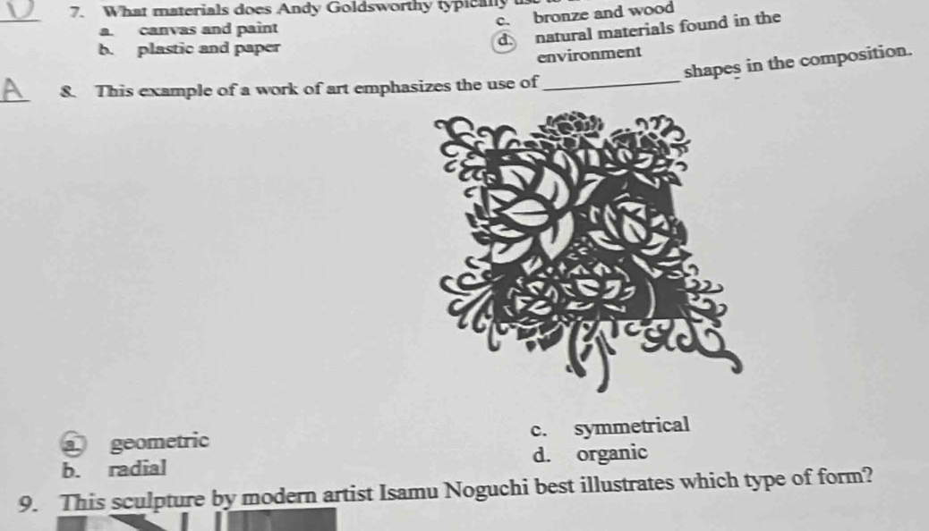 What materials does Andy Goldsworthy typically
_
c. bronze and wood
a. canvas and paint
d. natural materials found in the
b. plastic and paper
environment
shapes in the composition.
_
8. This example of a work of art emphasizes the use of_
a geometric c. symmetrical
b. radial d. organic
9. This sculpture by modern artist Isamu Noguchi best illustrates which type of form?