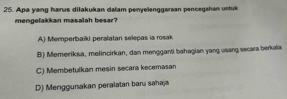 Apa yang harus dilakukan dalam penyelenggaraan pencegahan untuk
mengelakkan masalah besar?
A) Memperbaiki peralatan selepas ia rosak
B) Memeriksa, melincirkan, dan mengganti bahagian yang usang secara berkala
C) Membetulkan mesin secara kecemasan
D) Menggunakan peralatan baru sahaja