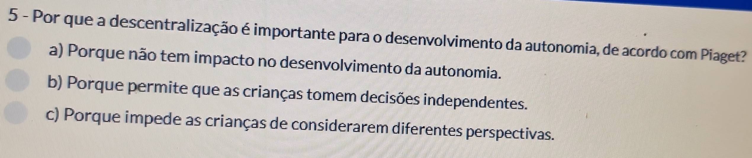 Por que a descentralização é importante para o desenvolvimento da autonomia, de acordo com Piaget?
a) Porque não tem impacto no desenvolvimento da autonomia.
b) Porque permite que as crianças tomem decisões independentes.
c) Porque impede as crianças de considerarem diferentes perspectivas.