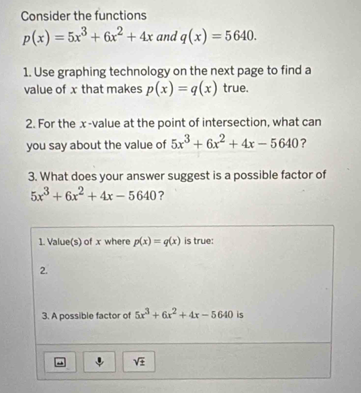 Consider the functions
p(x)=5x^3+6x^2+4x and q(x)=5640.
1. Use graphing technology on the next page to find a
value of x that makes p(x)=q(x) true.
2. For the x-value at the point of intersection, what can
you say about the value of 5x^3+6x^2+4x-5640 ?
3. What does your answer suggest is a possible factor of
5x^3+6x^2+4x-5640 ?