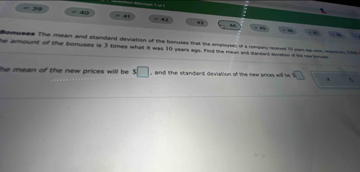 Auestion Attempt: 1 of 1 
40 
= 39 = 41 42
43
45 = 46 47
- 4
Bonuses The mean and standard deviation of the bonuses that the employees of a company received 10 years ago were, respectively, $2000
he amount of the bonuses is 3 times what it was 10 years ago. Find the mean and standard deviation of the new bonuses 
he mean of the new prices will be. s□ , and the standard deviation of the new prices will be $□. sqrt(x) b