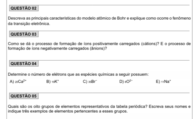 Descreva as principais características do modelo atômico de Bohr e explique como ocorre o fenômeno
da transição eletrônica.
QUESTÃO 03
Como se dá o processo de formação de íons positivamente carregados (cátions)? E o processo de
formação de íons negativamente carregados (ânions)?
QUESTÃO 04
Determine o número de elétrons que as espécies químicas a seguir possuem:
A) _20Ca^(2+) B) _19K^+ C) _35Br° D) 8O^(2-) E) 11 Na*
QUESTÃO 05
Quais são os oito grupos de elementos representativos da tabela periódica? Escreva seus nomes e
indique três exemplos de elementos pertencentes a esses grupos.