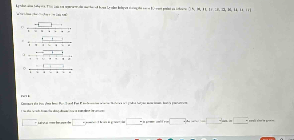 Lyndon also babysits. This data set represents the number of hours Lyndon babysat during the same 10-week period as Rebecca: 18, 10, 11, 18, 18, 12, 16, 14, 14, 17
Which box plot displays the data set? 
Part E 
Compare the box plots from Part B and Part D to determine whether Rebecca or Lyndon babysat more hours. Justify your answer. 
Use the words from the drop-down lists to complete the answer. 
babysat more because the number of hours is greater; the is greater; and if you the outlier from dara, the would also be greater.