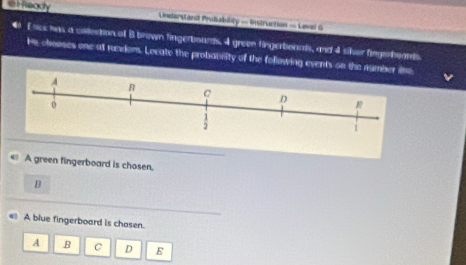 a t Ready Unederstanl Probability - Instruction = Level G
4 F oes was a collection of B brown fingerbourds, 4 green fingerboaads, and 4 siler fingatoads.
He chooses one at random. Locate the probaurity of the following events on the numb
A green fingerboard is chosen.
D
A blue fingerboard is chosen.
A .B C D E