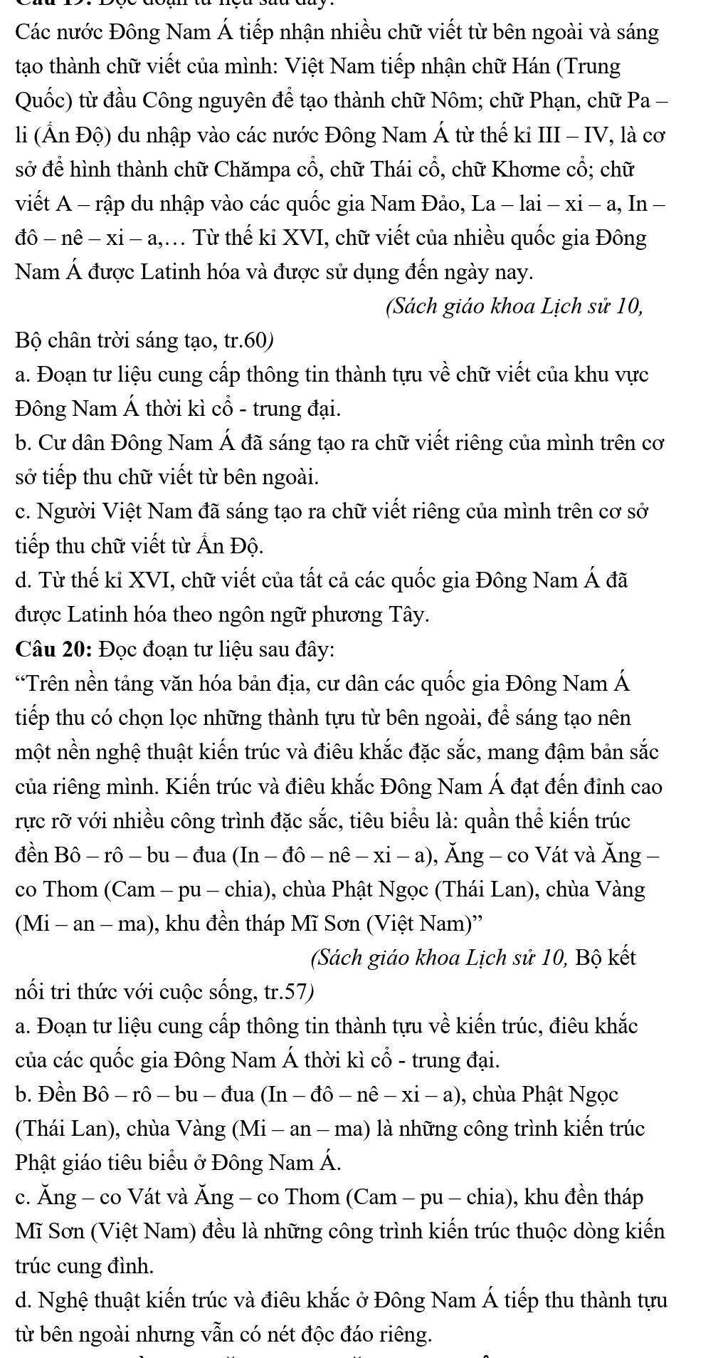 Các nước Đông Nam Á tiếp nhận nhiều chữ viết từ bên ngoài và sáng
tạao thành chữ viết của mình: Việt Nam tiếp nhận chữ Hán (Trung
Quốc) từ đầu Công nguyên để tạo thành chữ Nôm; chữ Phạn, chữ Pa -
li (Ấn Độ) du nhập vào các nước Đông Nam Á từ thế ki III - IV, là cơ
sở để hình thành chữ Chămpa cổ, chữ Thái cổ, chữ Khơme cổ; chữ
viết A - rập du nhập vào các quốc gia Nam Đảo, La − lai − xi - a, In −
đô - nê − xi - a,. Từ thế ki XVI, chữ viết của nhiều quốc gia Đông
Nam Á được Latinh hóa và được sử dụng đến ngày nay.
(Sách giáo khoa Lịch sử 10,
Bộ chân trời sáng tạo, tr.60)
a. Đoạn tư liệu cung cấp thông tin thành tựu về ở chữ viết của khu vực
Đông Nam Á thời kì cổ - trung đại.
b. Cư dân Đông Nam Á đã sáng tạo ra chữ viết riêng của mình trên cơ
sở tiếp thu chữ viết từ bên ngoài.
c. Người Việt Nam đã sáng tạo ra chữ viết riêng của mình trên cơ sở
tiếp thu chữ viết từ Ấn Độ.
d. Từ thế ki XVI, chữ viết của tất cả các quốc gia Đông Nam Á đã
được Latinh hóa theo ngôn ngữ phương Tây.
Câu 20: Đọc đoạn tư liệu sau đây:
“Trên nền tảng văn hóa bản địa, cư dân các quốc gia Đông Nam Á
tiếp thu có chọn lọc những thành tựu từ bên ngoài, để sáng tạo nên
một nền nghệ thuật kiến trúc và điêu khắc đặc sắc, mang đậm bản sắc
của riêng mình. Kiến trúc và điêu khắc Đông Nam Á đạt đến đinh cao
rực rỡ với nhiều công trình đặc sắc, tiêu biểu là: quần thể kiến trúc
đền Bô - rô - bu - đua (In − c dhat o-nhat e-xi- a) ), Ăng - co Vát và Ăng −
co Thom (Cam - pu - chia), chùa Phật Ngọc (Thái Lan), chùa Vàng
(Mi - an - ma), khu đền tháp Mĩ Sơn (Việt Nam)''
(Sách giáo khoa Lịch sử 10, Bộ kết
nối tri thức với cuộc sống, tr.57)
a. Đoạn tư liệu cung cấp thông tin thành tựu về kiến trúc, điêu khắc
của các quốc gia Đông Nam Á thời kì cổ - trung đại.
b. Đền Bô - rô - bu - đua (In - đô - nê − xi - a), chùa Phật Ngọc
(Thái Lan), chùa Vàng (Mi - an - ma) là những công trình kiến trúc
Phật giáo tiêu biểu ở Đông Nam Á.
c. Ăng - co Vát và Ăng - co Thom (Cam - pu - chia), khu đền tháp
Mĩ Sơn (Việt Nam) đều là những công trình kiến trúc thuộc dòng kiến
trúc cung đình.
d. Nghệ thuật kiến trúc và điêu khắc ở Đông Nam Á tiếp thu thành tựu
từ bên ngoài nhưng vẫn có nét độc đáo riêng.