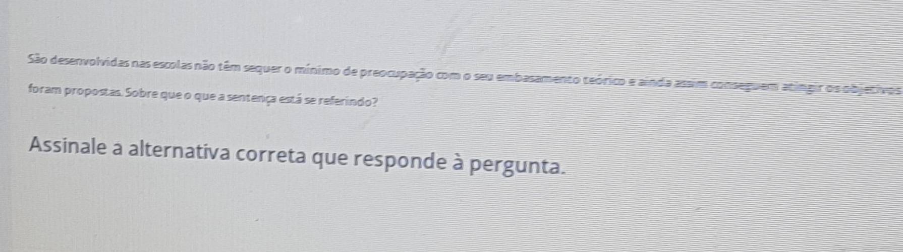 São desenvolvidas nas escolas não têm sequer o mínimo de preocupação com o seu embasamento teórico e ainda assim conseguem atingir os objetivo s 
foram propostas. Sobre que o que a sentença está se referindo? 
Assinale a alternativa correta que responde à pergunta.