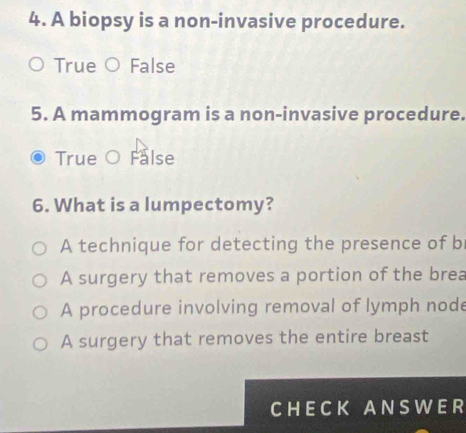 A biopsy is a non-invasive procedure.
True ) False
5. A mammogram is a non-invasive procedure.
True O False
6. What is a lumpectomy?
A technique for detecting the presence of b
A surgery that removes a portion of the brea
A procedure involving removal of lymph node
A surgery that removes the entire breast
CHECK ANSWER