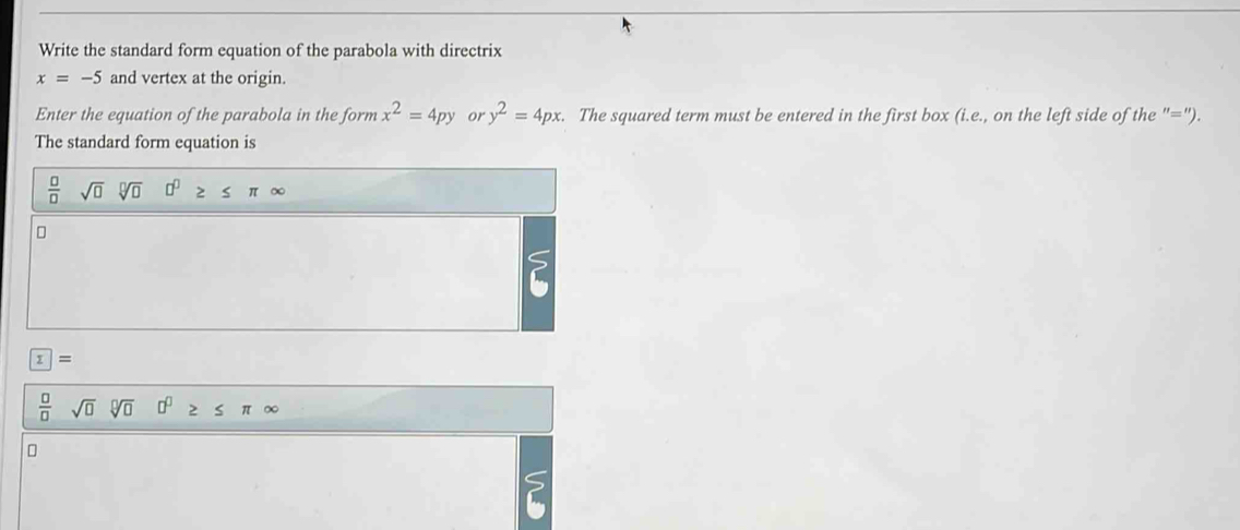 Write the standard form equation of the parabola with directrix
x=-5 and vertex at the origin. 
Enter the equation of the parabola in the form x^2=4py or y^2=4px. The squared term must be entered in the first box (i.e., on the left side of the "="). 
The standard form equation is
 □ /□  sqrt(□ )sqrt[□](□ ) 0^0≥ ≤ π ∈fty
?
z=
 □ /□  sqrt(□ )sqrt[□](□ ) 0^0≥ ≤ π ∈fty
S