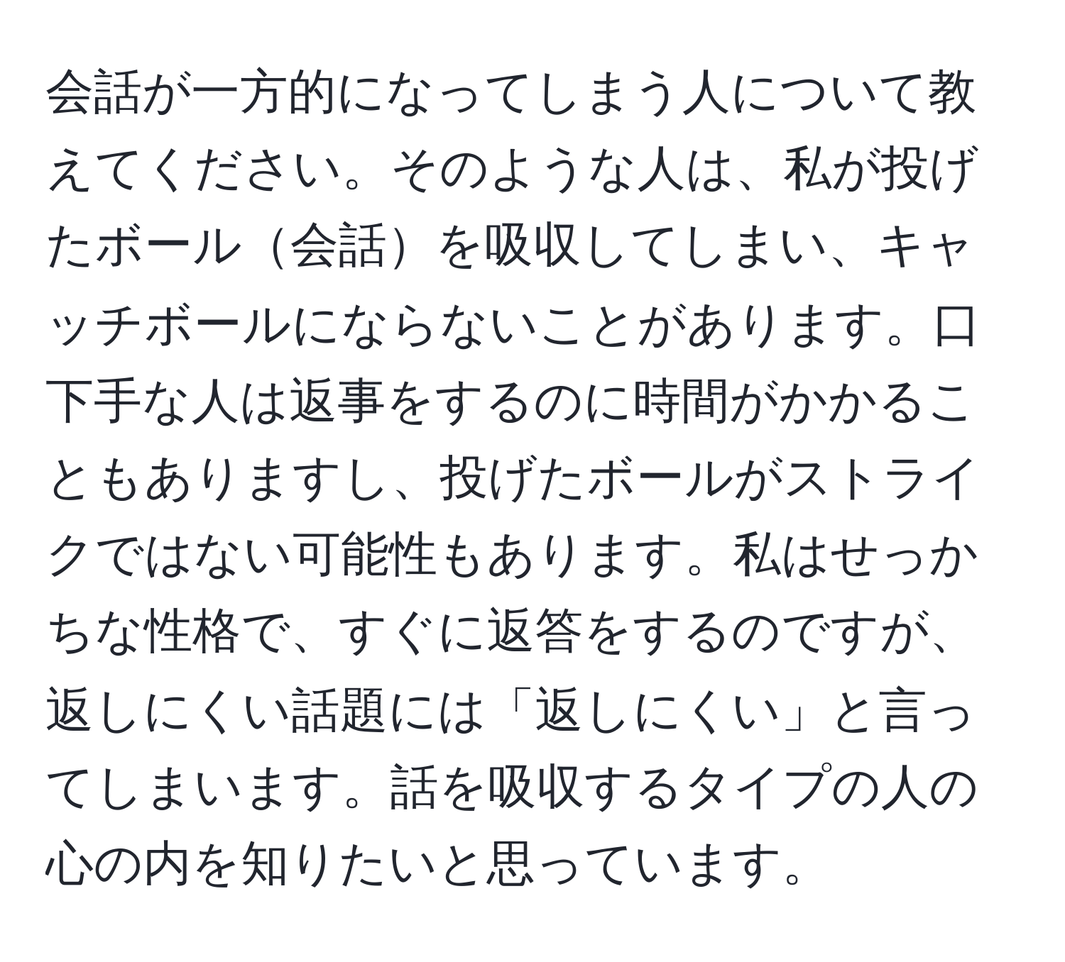 会話が一方的になってしまう人について教えてください。そのような人は、私が投げたボール会話を吸収してしまい、キャッチボールにならないことがあります。口下手な人は返事をするのに時間がかかることもありますし、投げたボールがストライクではない可能性もあります。私はせっかちな性格で、すぐに返答をするのですが、返しにくい話題には「返しにくい」と言ってしまいます。話を吸収するタイプの人の心の内を知りたいと思っています。