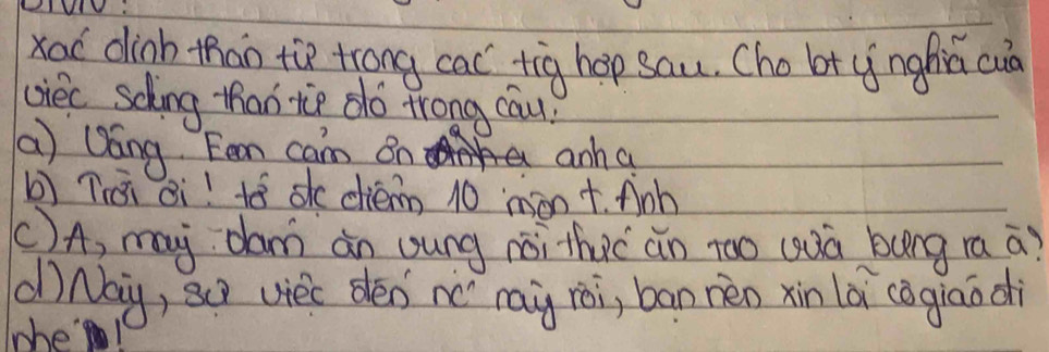 LIWV: 
xad dinb than the trong cac tig hop sau. Cho bt ynghiú cuà 
ciec sching than tie dó trong cau) 
(a ) Qáng Fean cam on anh a 
bì Tiái ¢i! tó sk diém 10 mànt. Anh 
C)A, my dam àn oung noi thuc àn too (uà bung ra a? 
dNay, sQ viec dén nc `ray rèi, ban nén xin là (agiāodi 
lwhe!