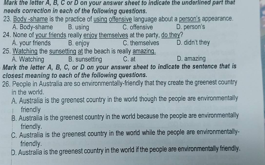 Mark the letter A, B, C or D on your answer sheet to indicate the underlined part that
needs correction in each of the following questions.
23. Body -shame is the practice of using offensive language about a person's appearance.
A. Body-shame B. using C. offensive D. person's
24. None of your friends really enjoy themselves at the party, do they?
A. your friends B. enjoy C. themselves D. didn't they
25. Watching the sunsetting at the beach is really amazing.
A. Watching B. sunsetting C. at D. amazing
Mark the letter A, B, C, or D on your answer sheet to indicate the sentence that is
closest meaning to each of the following questions.
26. People in Australia are so environmentally-friendly that they create the greenest country
in the world.
A. Australia is the greenest country in the world though the people are environmentally
friendly
B. Australia is the greenest country in the world because the people are environmentally
friendly.
C. Australia is the greenest country in the world while the people are environmentally-
friendly.
D. Australia is the greenest country in the world if the people are environmentally friendly.