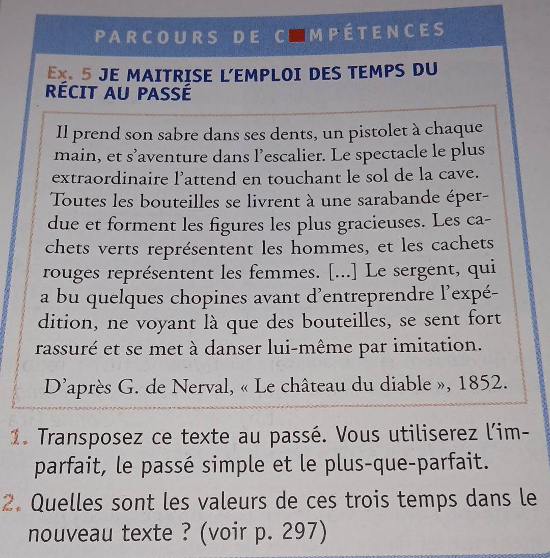 PARCOURS DE C■MPÉTENCES 
EX. 5 JE MAITRISE L'EMPLOI DES TEMPS DU 
RÉCIT AU PASSÉ 
Il prend son sabre dans ses dents, un pistolet à chaque 
main, et s’aventure dans l’escalier. Le spectacle le plus 
extraordinaire l’attend en touchant le sol de la cave. 
Toutes les bouteilles se livrent à une sarabande éper- 
due et forment les figures les plus gracieuses. Les ca- 
chets verts représentent les hommes, et les cachets 
rouges représentent les femmes. [...] Le sergent, qui 
a bu quelques chopines avant d'entreprendre l’expé- 
dition, ne voyant là que des bouteilles, se sent fort 
rassuré et se met à danser lui-même par imitation. 
D'après G. de Nerval, « Le château du diable », 1852. 
1. Transposez ce texte au passé. Vous utiliserez l'im- 
parfait, le passé simple et le plus-que-parfait. 
2. Quelles sont les valeurs de ces trois temps dans le 
nouveau texte ? (voir p. 297)