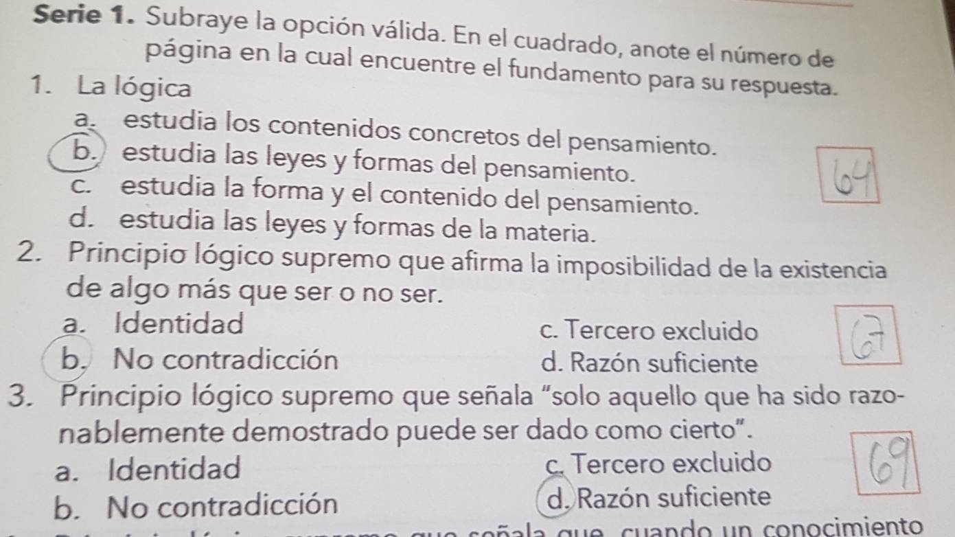 Serie 1. Subraye la opción válida. En el cuadrado, anote el número de
página en la cual encuentre el fundamento para su respuesta.
1. La lógica
a estudia los contenidos concretos del pensamiento.
b. estudia las leyes y formas del pensamiento.
c. estudia la forma y el contenido del pensamiento.
d. estudia las leyes y formas de la materia.
2. Principio lógico supremo que afirma la imposibilidad de la existencia
de algo más que ser o no ser.
a. Identidad c. Tercero excluido
b.No contradicción d. Razón suficiente
3. Principio lógico supremo que señala “solo aquello que ha sido razo-
nablemente demostrado puede ser dado como cierto”.
a. Identidad c. Tercero excluido
b. No contradicción d. Razón suficiente
d e cuando un conocimiento