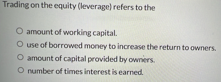 Trading on the equity (leverage) refers to the
amount of working capital.
use of borrowed money to increase the return to owners.
amount of capital provided by owners.
number of times interest is earned.