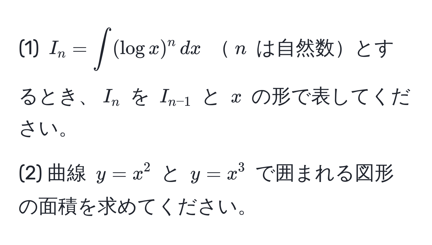 (1) $I_n = ∈t (log x)^n , dx$ $n$ は自然数とするとき、$I_n$ を $I_n-1$ と $x$ の形で表してください。

(2) 曲線 $y = x^2$ と $y = x^3$ で囲まれる図形の面積を求めてください。