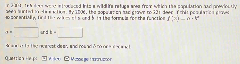 In 2003, 166 deer were introduced into a wildlife refuge area from which the population had previously 
been hunted to elimination. By 2006, the population had grown to 221 deer. If this population grows 
exponentially, find the values of a and b in the formula for the function f(x)=a· b^x
a=□ and b=□
Round a to the nearest deer, and round b to one decimal. 
Question Help: : - Video - Message instructor