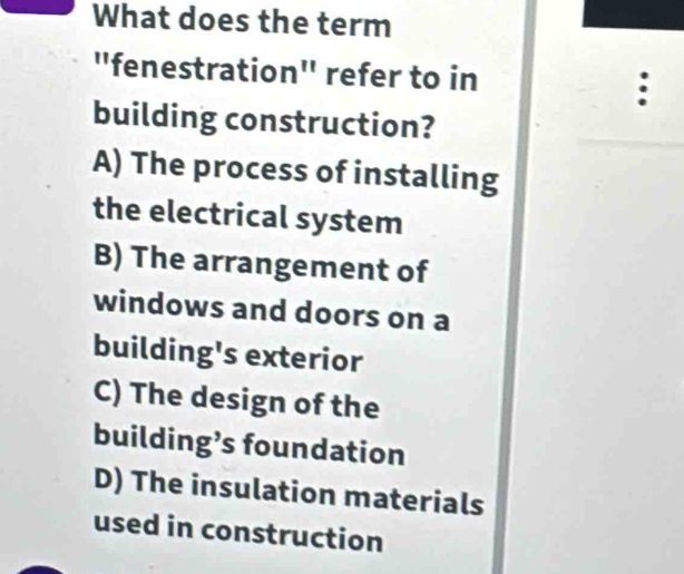 What does the term
"fenestration" refer to in
:
building construction?
A) The process of installing
the electrical system
B) The arrangement of
windows and doors on a
building's exterior
C) The design of the
building’s foundation
D) The insulation materials
used in construction