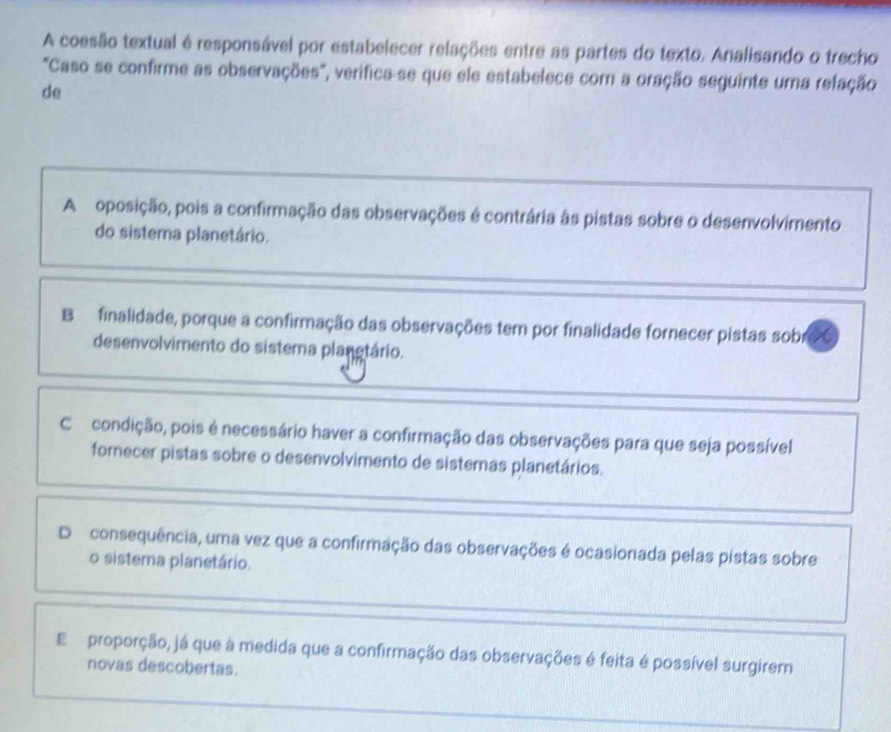 A coesão textual é responsável por estabelecer relações entre as partes do texto. Analisando o trecho
"Caso se confirme as observações", verifica-se que ele estabelece com a oração seguinte uma relação
de
A oposição, pois a confirmação das observações é contrária às pistas sobre o desenvolvimento
do sistema planetário.
B finalidade, porque a confirmação das observações tem por finalidade fornecer pistas sobr
desenvolvimento do sistema planotário.
C condição, pois é necessário haver a confirmação das observações para que seja possível
fornecer pistas sobre o desenvolvimento de sistemas planetários.
D consequência, uma vez que a confirmação das observações é ocasionada pelas pistas sobre
o sistema planetário.
E proporção, já que à medida que a confirmação das observações é feita é possível surgirem
novas descobertas.