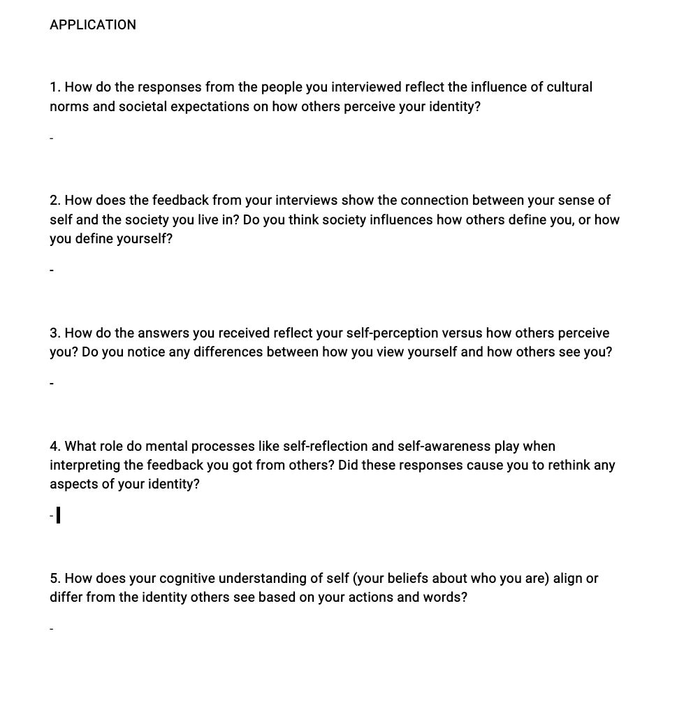 APPLICATION 
1. How do the responses from the people you interviewed reflect the influence of cultural 
norms and societal expectations on how others perceive your identity? 
2. How does the feedback from your interviews show the connection between your sense of 
self and the society you live in? Do you think society influences how others define you, or how 
you define yourself? 
3. How do the answers you received reflect your self-perception versus how others perceive 
you? Do you notice any differences between how you view yourself and how others see you? 
4. What role do mental processes like self-reflection and self-awareness play when 
interpreting the feedback you got from others? Did these responses cause you to rethink any 
aspects of your identity? 
-| 
5. How does your cognitive understanding of self (your beliefs about who you are) align or 
differ from the identity others see based on your actions and words?