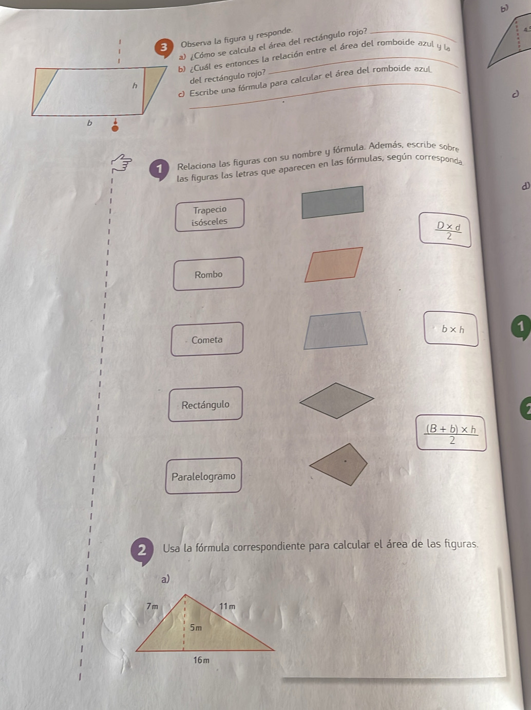 Observa la figura y responde. 
a) ¿Cómo se calcula el área del rectángulo rojo?_
4°
b) ¿Cuál es entonces la relación entre el área del romboide azul y la 
del rectángulo rojo? 
c) Escribe una fórmula para calcular el área del romboide azul 
Relaciona las figuras con su nombre y fórmula. Además, escribe sobre 
las figuras las letras que aparecen en las fórmulas, según corresponda 
d) 
Trapecio 
isósceles
 (D* d)/2 
Rombo
b* h 1 
Cometa 
Rectángulo
 ((B+b)* h)/2 
Paralelogramo 
2 Usa la fórmula correspondiente para calcular el área de las figuras. 
a)