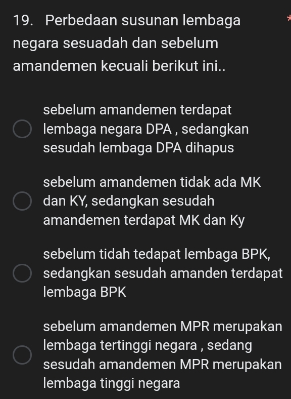 Perbedaan susunan lembaga
negara sesuadah dan sebelum
amandemen kecuali berikut ini..
sebelum amandemen terdapat
lembaga negara DPA , sedangkan
sesudah lembaga DPA dihapus
sebelum amandemen tidak ada MK
dan KY, sedangkan sesudah
amandemen terdapat MK dan Ky
sebelum tidah tedapat lembaga BPK,
sedangkan sesudah amanden terdapat
lembaga BPK
sebelum amandemen MPR merupakan
lembaga tertinggi negara , sedang
sesudah amandemen MPR merupakan
lembaga tinggi negara