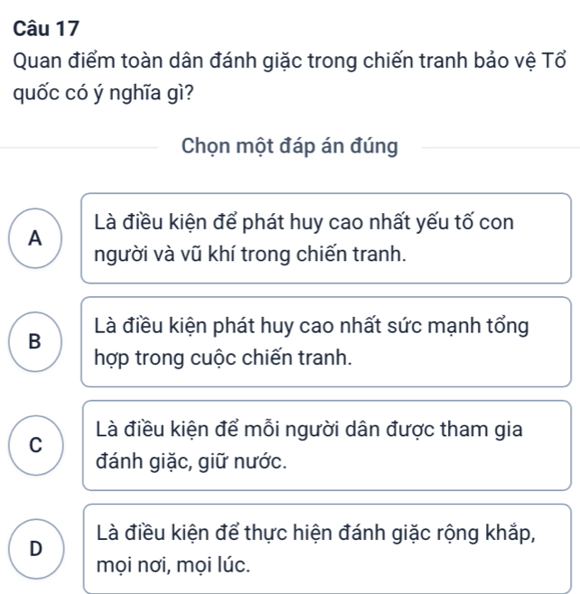 Quan điểm toàn dân đánh giặc trong chiến tranh bảo vệ Tổ
quốc có ý nghĩa gì?
Chọn một đáp án đúng
Là điều kiện để phát huy cao nhất yếu tố con
A
người và vũ khí trong chiến tranh.
B Là điều kiện phát huy cao nhất sức mạnh tổng
hợp trong cuộc chiến tranh.
Là điều kiện để mỗi người dân được tham gia
C
đánh giặc, giữ nước.
Là điều kiện để thực hiện đánh giặc rộng khắp,
D
mọi nơi, mọi lúc.