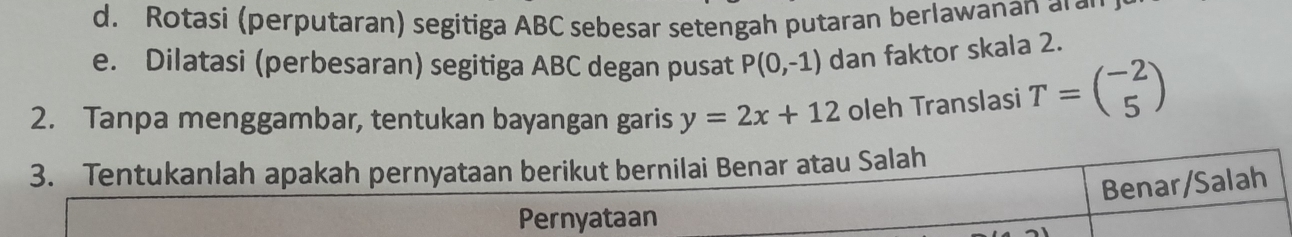 Rotasi (perputaran) segitiga ABC sebesar setengah putaran berlawanan a r
e. Dilatasi (perbesaran) segitiga ABC degan pusat P(0,-1) dan faktor skala 2. 
2. Tanpa menggambar, tentukan bayangan garis y=2x+12 oleh Translasi T=beginpmatrix -2 5endpmatrix
3. Tentukanlah apakah pernyataan berikut bernilai Benar atau Salah 
Benar/Salah 
Pernyataan