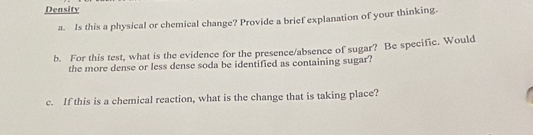 Density 
a. Is this a physical or chemical change? Provide a brief explanation of your thinking. 
b. For this test, what is the evidence for the presence/absence of sugar? Be specific. Would 
the more dense or less dense soda be identified as containing sugar? 
c. If this is a chemical reaction, what is the change that is taking place?