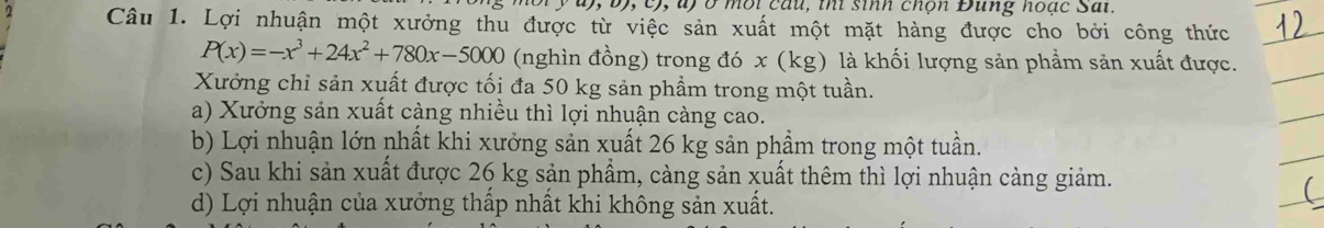 0, b), c), ) ở mội câu, thi sinh chọn Đung hoạc Sai.
Câu 1. Lợi nhuận một xưởng thu được từ việc sản xuất một mặt hàng được cho bởi công thức
P(x)=-x^3+24x^2+780x-5000 (nghìn đồng) trong đó x (kg) là khối lượng sản phẩm sản xuất được.
Xưởng chỉ sản xuất được tối đa 50 kg sản phẩm trong một tuần.
a) Xưởng sản xuất càng nhiều thì lợi nhuận càng cao.
b) Lợi nhuận lớn nhất khi xưởng sản xuất 26 kg sản phẩm trong một tuần.
c) Sau khi sản xuất được 26 kg sản phẩm, càng sản xuất thêm thì lợi nhuận càng giảm.
d) Lợi nhuận của xưởng thấp nhất khi không sản xuất.