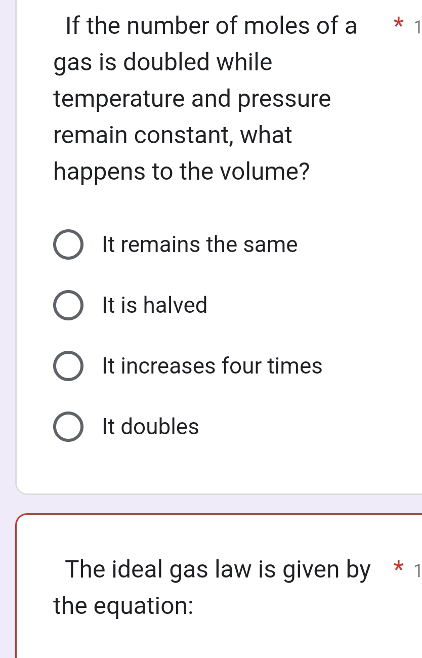 If the number of moles of a * 1
gas is doubled while
temperature and pressure
remain constant, what
happens to the volume?
It remains the same
It is halved
It increases four times
It doubles
The ideal gas law is given by * 1
the equation: