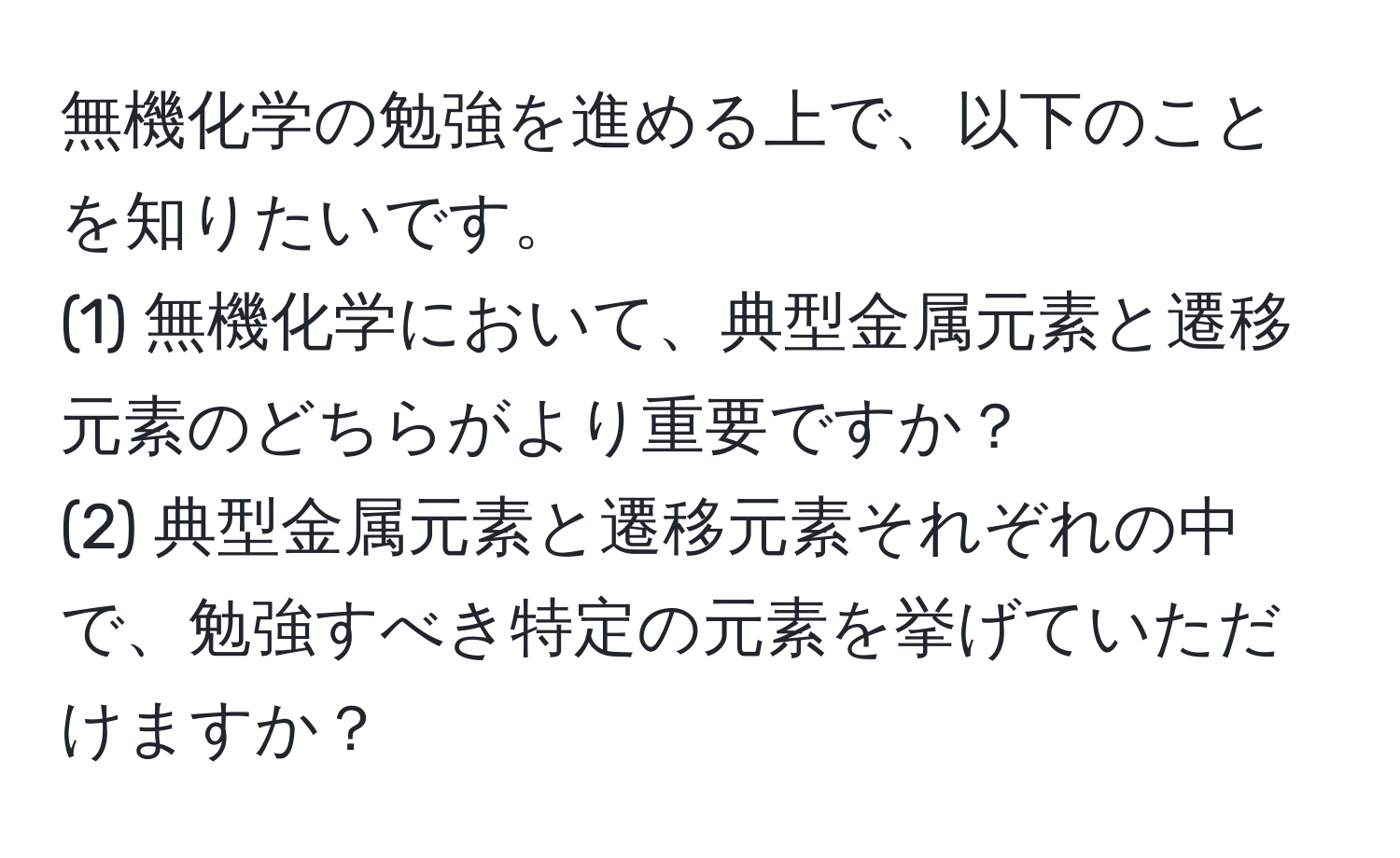 無機化学の勉強を進める上で、以下のことを知りたいです。
(1) 無機化学において、典型金属元素と遷移元素のどちらがより重要ですか？
(2) 典型金属元素と遷移元素それぞれの中で、勉強すべき特定の元素を挙げていただけますか？